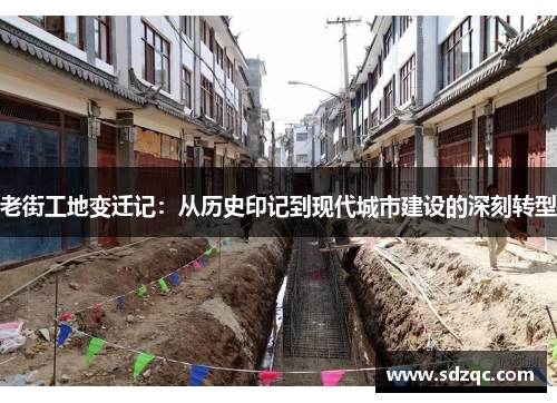 老街工地变迁记：从历史印记到现代城市建设的深刻转型